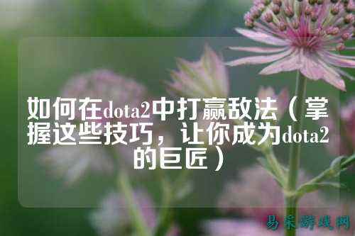 如何在dota2中打赢敌法(掌握这些技巧,让你成为dota2的巨匠)