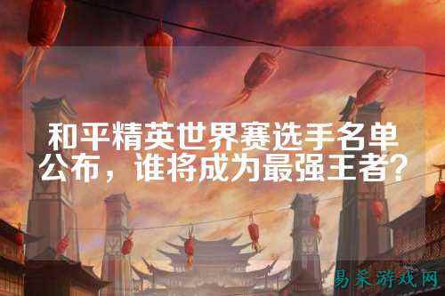 和平精英世界赛选手名单公布,谁将成为最强王者?