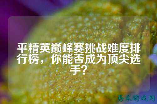 平精英巅峰赛挑战难度排行榜，你能否成为顶尖选手？