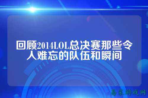 回顾2014LOL总决赛那些令人难忘的队伍和瞬间