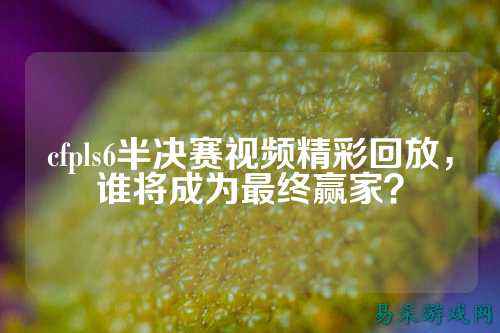 cfpls6半决赛视频精彩回放，谁将成为最终赢家？