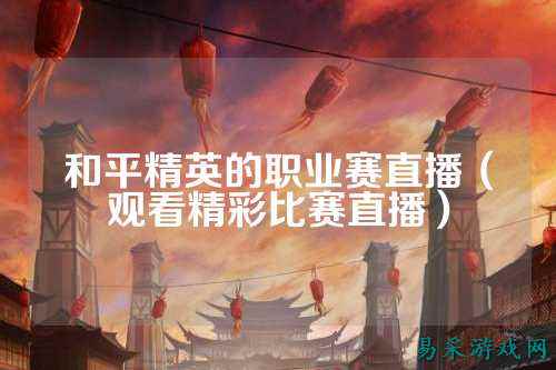 和平精英的职业赛直播（观看精彩比赛直播）