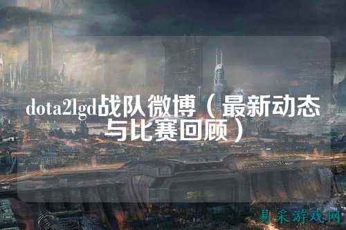 dota2lgd战队微博（最新动态与比赛回顾）