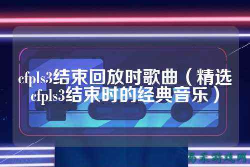 cfpls3结束回放时歌曲（精选cfpls3结束时的经典音乐）