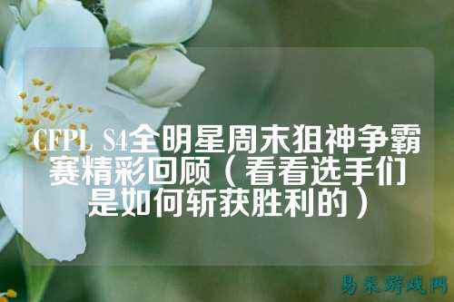 CFPL S4全明星周末狙神争霸赛精彩回顾（看看选手们是如何斩获胜利的）
