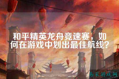 和平精英龙舟竞速赛，如何在游戏中划出最佳航线？