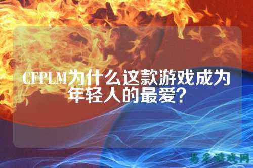 CFPLM为什么这款游戏成为年轻人的最爱？