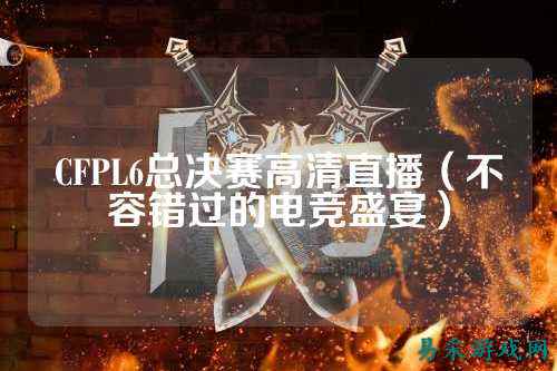 CFPL6总决赛高清直播（不容错过的电竞盛宴）