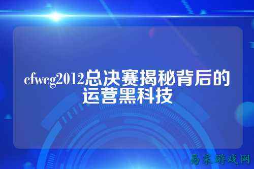 cfwcg2012总决赛揭秘背后的运营黑科技