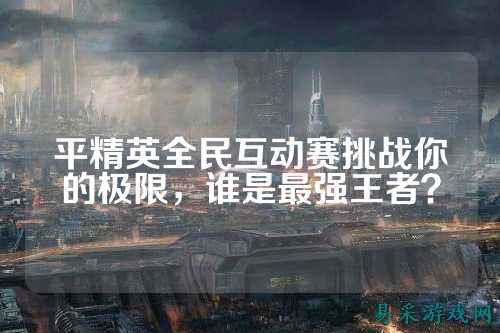 平精英全民互动赛挑战你的极限,谁是最强王者?