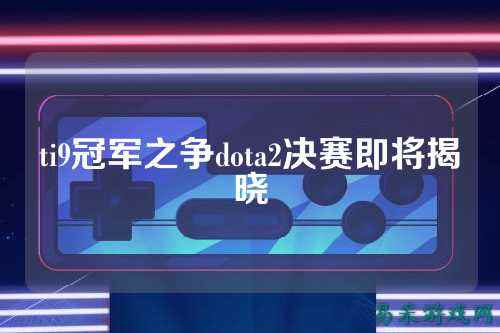 ti9冠军之争dota2决赛即将揭晓