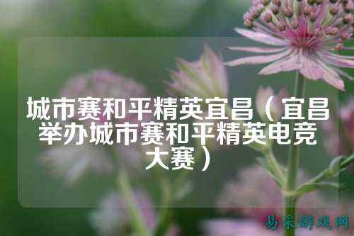 城市赛和平精英宜昌(宜昌举办城市赛和平精英电竞大赛)