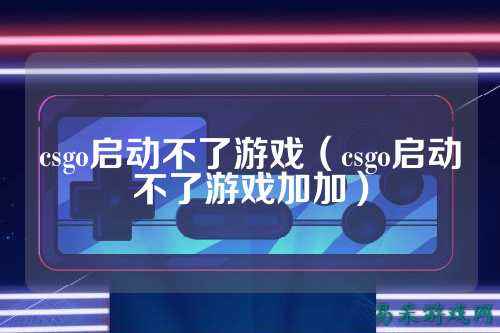 csgo启动不了游戏(csgo启动不了游戏加加)