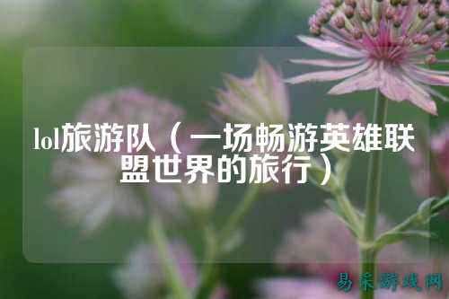lol旅游队(一场畅游英雄联盟世界的旅行)