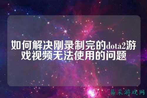 如何解决刚录制完的dota2游戏视频无法使用的问题
