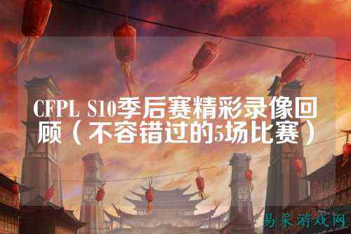 CFPL S10季后赛精彩录像回顾（不容错过的5场比赛）