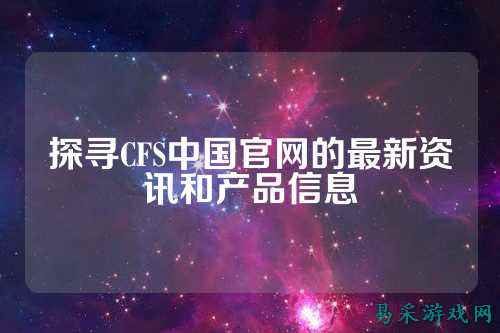 探寻CFS中国官网的最新资讯和产品信息