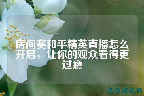 房间赛和平精英直播怎么开启,让你的观众看得更过瘾