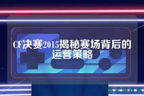 CF决赛2015揭秘赛场背后的运营策略