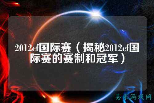 2012cf国际赛(揭秘2012cf国际赛的赛制和冠军)