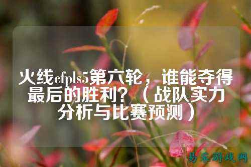 火线cfpls5第六轮,谁能夺得最后的胜利?(战队实力分析与比赛预测)