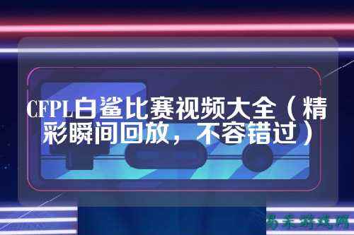 CFPL白鲨比赛视频大全(精彩瞬间回放,不容错过)