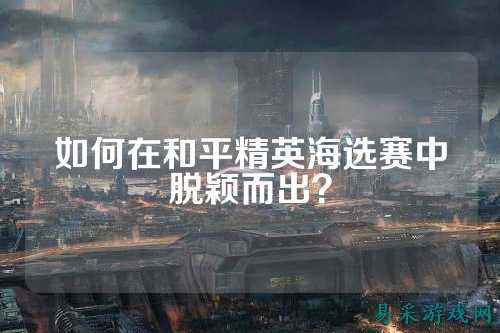 如何在和平精英海选赛中脱颖而出?