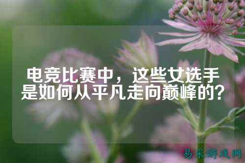电竞比赛中,这些女选手是如何从平凡走向巅峰的?
