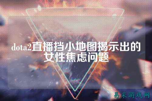 dota2直播挡小地图揭示出的女性焦虑问题