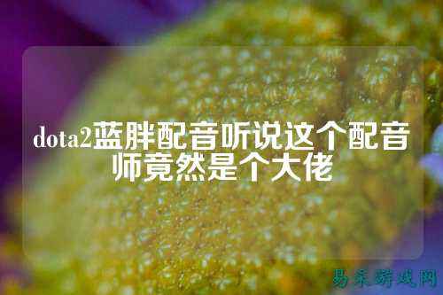 dota2蓝胖配音听说这个配音师竟然是个大佬