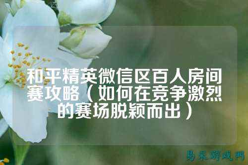 和平精英微信区百人房间赛攻略(如何在竞争激烈的赛场脱颖而出)