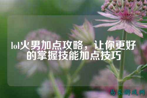 lol火男加点攻略,让你更好的掌握技能加点技巧