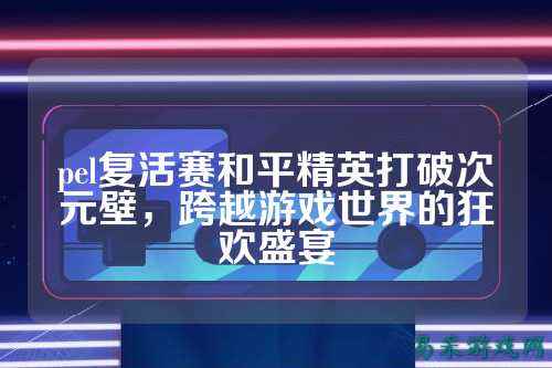 pel复活赛和平精英打破次元壁,跨越游戏世界的狂欢盛宴