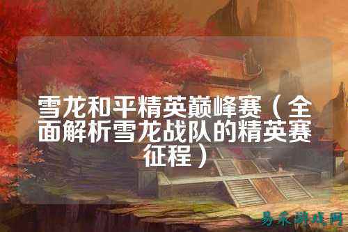 雪龙和平精英巅峰赛(全面解析雪龙战队的精英赛征程)