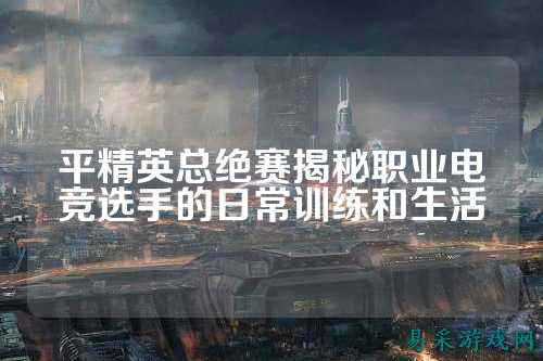 平精英总绝赛揭秘职业电竞选手的日常训练和生活