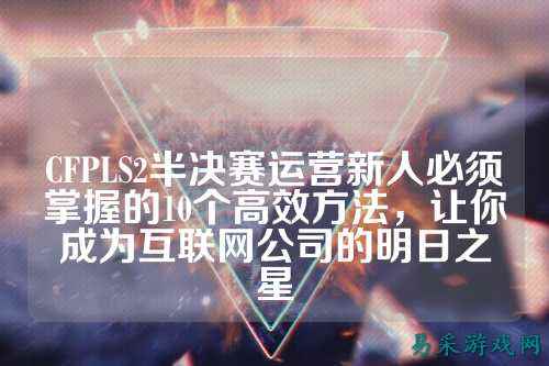 CFPLS2半决赛运营新人必须掌握的10个高效方法,让你成为互联网公司的明日之星