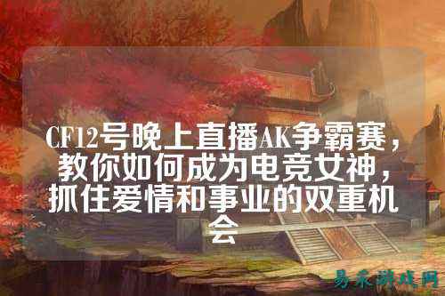 CF12号晚上直播AK争霸赛,教你如何成为电竞女神,抓住爱情和事业的双重机会