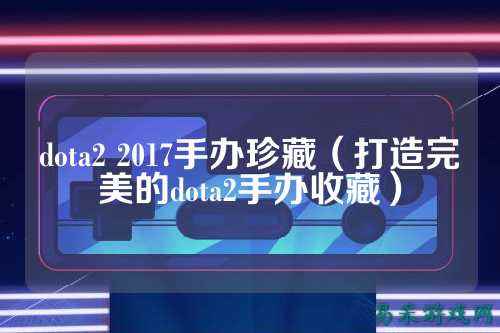 dota2 2017手办珍藏(打造完美的dota2手办收藏)