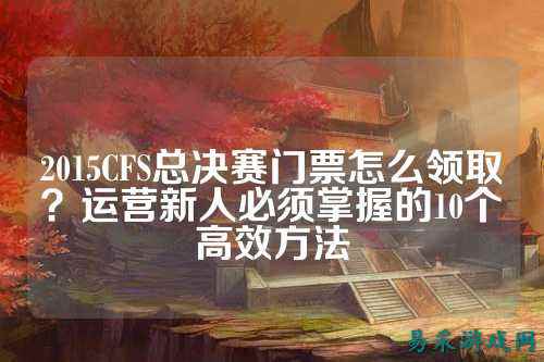 2015CFS总决赛门票怎么领取?运营新人必须掌握的10个高效方法