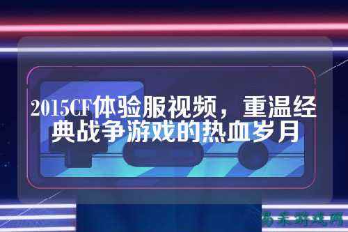 2015CF体验服视频,重温经典战争游戏的热血岁月