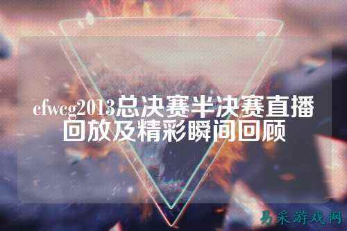 cfwcg2013总决赛半决赛直播回放及精彩瞬间回顾