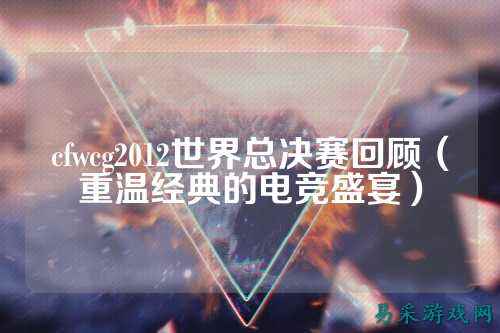 cfwcg2012世界总决赛回顾(重温经典的电竞盛宴)