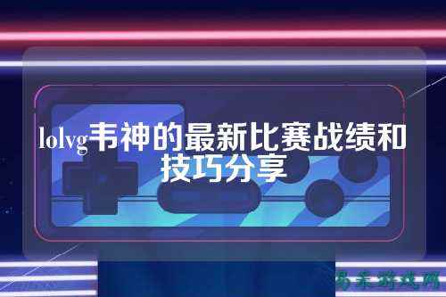 lolvg韦神的最新比赛战绩和技巧分享