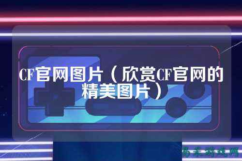 CF官网图片(欣赏CF官网的精美图片)