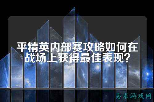 平精英内部赛攻略如何在战场上获得最佳表现?