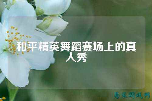 和平精英舞蹈赛场上的真人秀