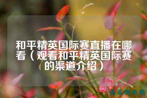 和平精英国际赛直播在哪看（观看和平精英国际赛的渠道介绍）
