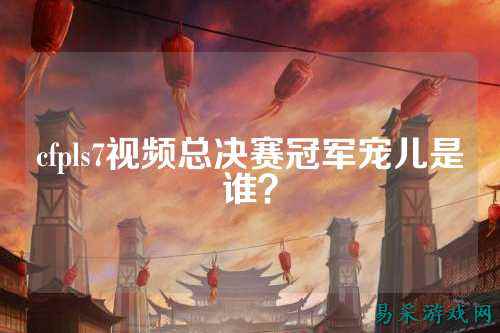 cfpls7视频总决赛冠军宠儿是谁？