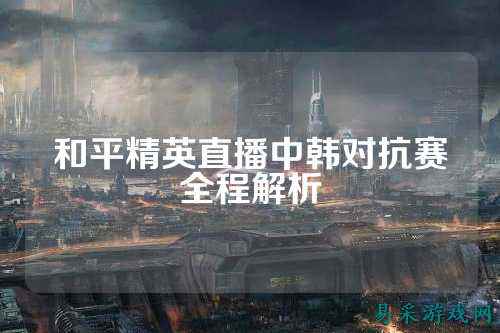 和平精英直播中韩对抗赛全程解析
