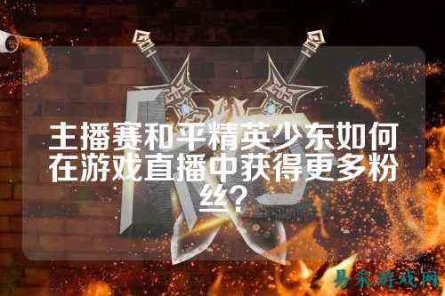 主播赛和平精英少东如何在游戏直播中获得更多粉丝？